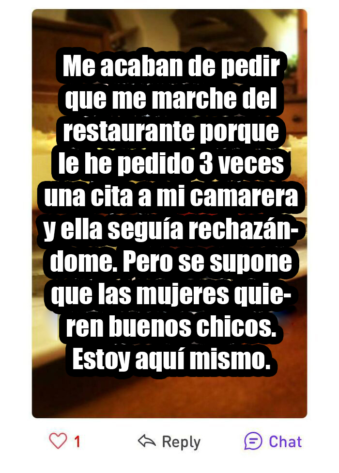 He acosado a una mujer que no podía alejarse de mi por estar en el trabajo y no le gustó. Y las mujeres decís que queréis buenos tipos